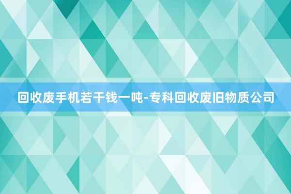 回收废手机若干钱一吨-专科回收废旧物质公司